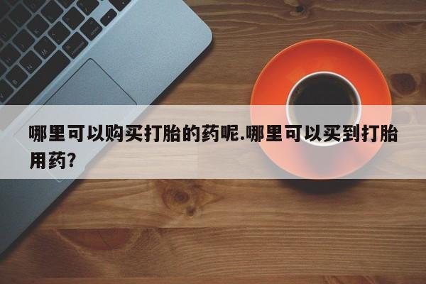 阿克苏打胎药私人店哪里可以购买打胎的药呢.哪里可以买到打胎用药？
