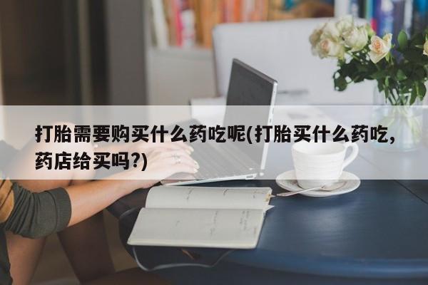 阿克苏打胎药私人店打胎需要购买什么药吃呢(打胎买什么药吃,药店给买吗?)